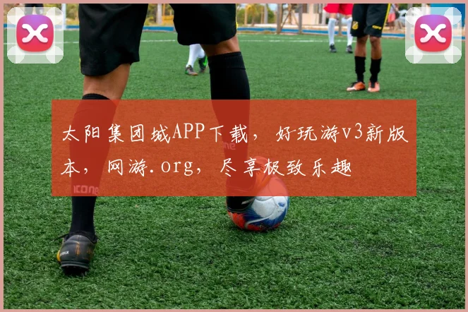 太阳集团城APP下载，好玩游v3新版本，网游.org，尽享极致乐趣