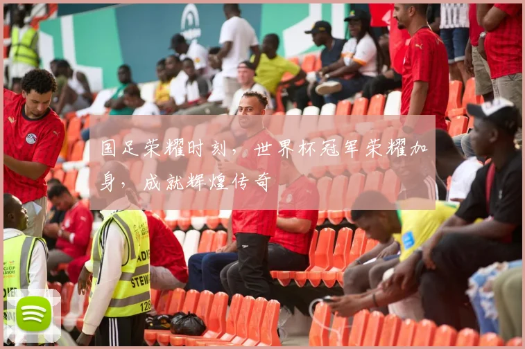 国足荣耀时刻，世界杯冠军荣耀加身，成就辉煌传奇