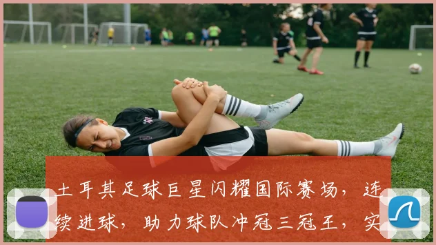 土耳其足球巨星闪耀国际赛场，连续进球，助力球队冲冠三冠王，实力与颜值并存