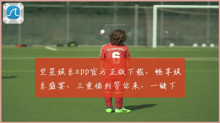 空星娱乐app官方正版下载，畅享娱乐盛宴，三重福利等你来，一键下载，体验非凡